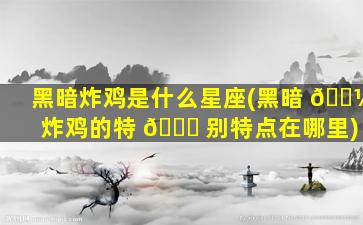 黑暗炸鸡是什么星座(黑暗 🌼 炸鸡的特 🐋 别特点在哪里)
